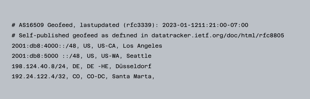 # AS16509 Geofeed, lastupdated (rfc3339): 2023-01-1211:21:00-07:00 # Self-published geofeed as defined in datatracker.ietf.org/doc/html/rfc8805 2001:db8:4000::/48, US, US-CA, Los Angeles 2001:db8:5000 ::/48, US, US-WA, Seattle 198.124.40.8/24, DE, DE -HE, Düsseldorf 192.24.122.4/32, CO, CO-DC, Santa Marta,